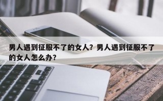 男人遇到征服不了的女人？男人遇到征服不了的女人怎么辦？