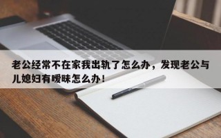 老公經常不在家我出軌了怎么辦，發現老公與兒媳婦有曖昧怎么辦！
