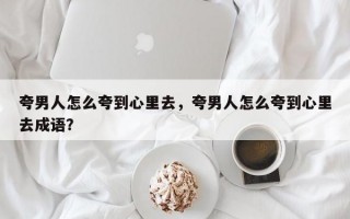 夸男人怎么夸到心里去，夸男人怎么夸到心里去成語？