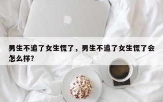 男生不追了女生慌了，男生不追了女生慌了會怎么樣？