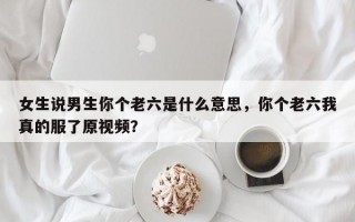 女生說(shuō)男生你個(gè)老六是什么意思，你個(gè)老六我真的服了原視頻？