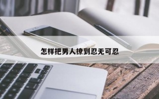怎樣把男人撩到忍無可忍