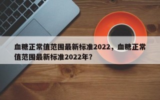 血糖正常值范圍最新標(biāo)準(zhǔn)2022，血糖正常值范圍最新標(biāo)準(zhǔn)2022年？