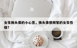 女生換頭像的小心思，換頭像很頻繁的女生性格？