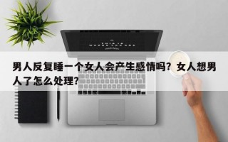 男人反復睡一個女人會產(chǎn)生感情嗎？女人想男人了怎么處理？