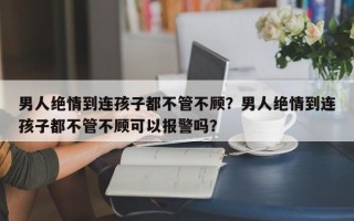 男人絕情到連孩子都不管不顧？男人絕情到連孩子都不管不顧可以報(bào)警嗎？