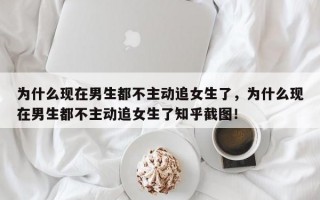 為什么現在男生都不主動追女生了，為什么現在男生都不主動追女生了知乎截圖！